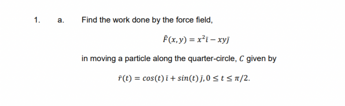 1.
a.
Find the work done by the force field,
F(x,y) = x²i – xyj
in moving a particle along the quarter-circle, C given by
ř(t) = cos(t) i + sin(t)J,0 <t < n/2.
