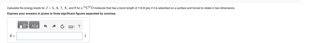 Calculate the energy levels for J = 5, 6, 7, 8, and 9 for a ¹2 C¹6 O molecule that has a bond length of 112.8 pm if it is adsorbed on a surface and forced to rotate in two dimensions.
Express your answers in joules to three significant figures separated by commas.
E =
— ΑΣΦ
J