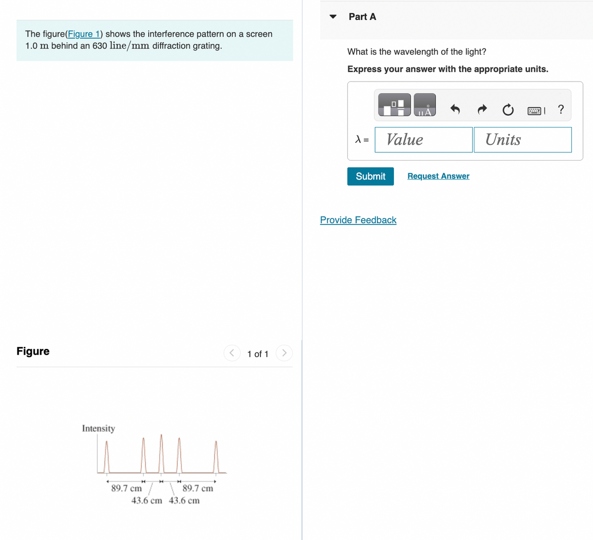 The figure(Figure 1) shows the interference pattern on a screen
1.0 m behind an 630 line/mm diffraction grating.
Figure
^
Intensity
T!!!
89.7 cm
89.7 cm
43.6 cm 43.6 cm
1 of 1
Part A
What is the wavelength of the light?
Express your answer with the appropriate units.
X =
Submit
O
Value
Provide Feedback
Request Answer
Units
?