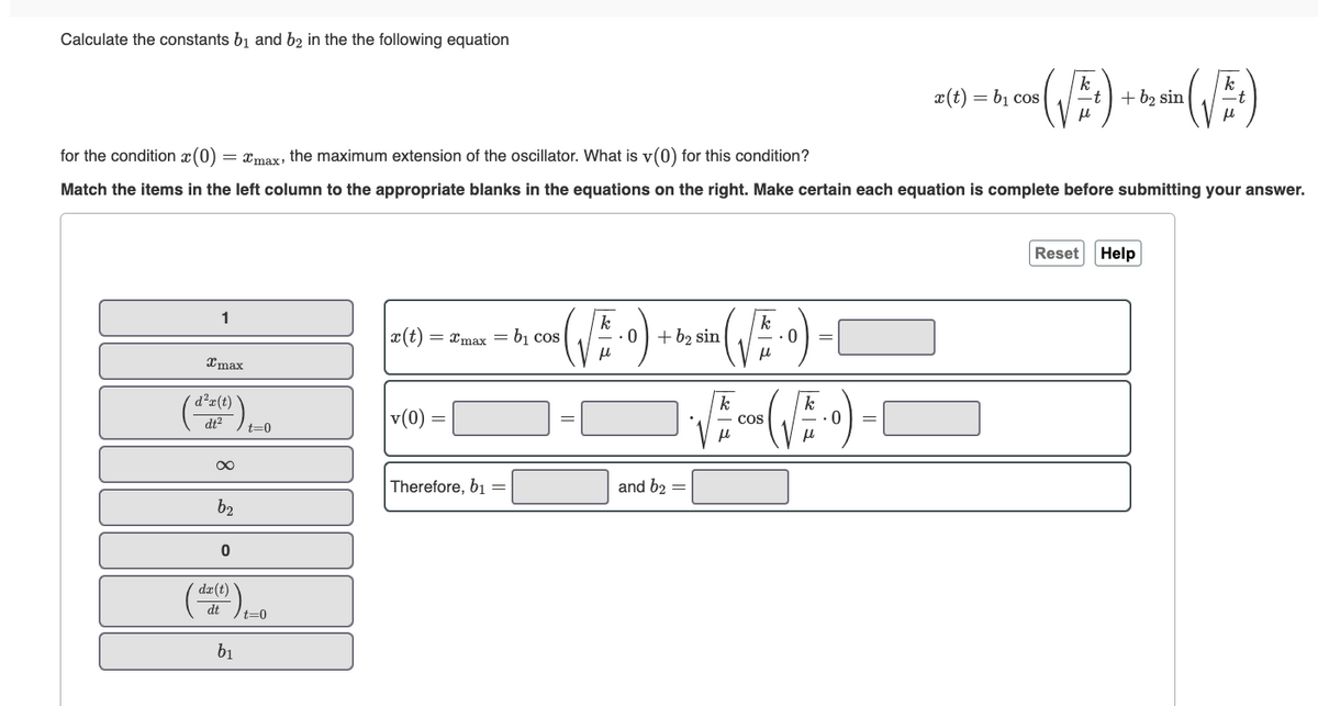 Calculate the constants b₁ and b2 in the the following equation
1
Imax
d²x(t)
for the condition (0) ) = xmax, the maximum extension of the oscillator. What is v(0) for this condition?
Match the items in the left column to the appropriate blanks in the equations on the right. Make certain each equation is complete before submitting your answer.
?).
dt²
∞
b₂
0
t=0
dx (t)
(da)₁-0
dt
t=0
b₁
x(t)
v(0)
= xmax = b₁ co
Therefore, b₁ =
0
+ b₂ sin
and b₂ =
(√5.0)
k
μl
• (√) +0
k
COS
00 (√5-0)
x(t) = b₁ cos
Reset
t + b₂ sin
2 sin (√)
Help