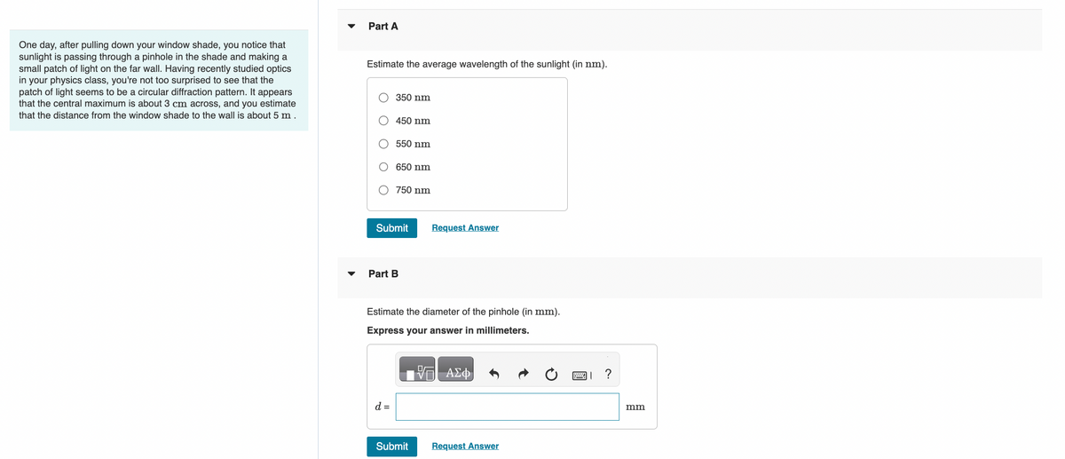 One day, after pulling down your window shade, you notice that
sunlight is passing through a pinhole in the shade and making a
small patch of light on the far wall. Having recently studied optics
in your physics class, you're not too surprised to see that the
patch of light seems to be a circular diffraction pattern. It appears
that the central maximum is about 3 cm across, and you estimate
that the distance from the window shade to the wall is about 5 m.
Part A
Estimate the average wavelength of the sunlight (in nm).
350 nm
450 nm
550 nm
d =
650 nm
750 nm
Submit
Part B
Estimate the diameter of the pinhole (in mm).
Express your answer in millimeters.
Request Answer
Submit
- ΑΣΦ
Request Answer
?
mm