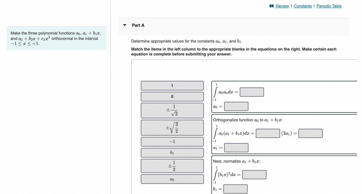 Make the three polynomial functions ao, a₁ + b₁x,
and a2 + b₂x + C₂x² orthonormal in the interval
−1≤ x ≤ +1.
Part A
Determine appropriate values for the constants ao, a₁, and b₁.
Match the items in the left column to the appropriate blanks in the equations on the right. Make certain each
equation is complete before submitting your answer.
t
1
0
√2
-1
b₁
±
2
ao
ao
a1
ao ao dx
Orthogonalize function ao to a₁ + b₁x:
1
[a₁(a₁ + b₁x) dx =
-1
||
Next, normalize a₁ + b₁x:
1
[(b₁r) ² da
b₁
Review | Constants I Periodic Table
=
(2a₁)=