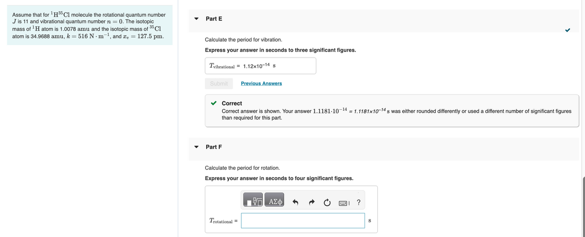 Assume that for ¹H35 Cl molecule the rotational quantum number
J is 11 and vibrational quantum number n = 0. The isotopic
mass of ¹H atom is 1.0078 amu and the isotopic mass of 35 C1
atom is 34.9688 amu, k = 516 N · m¯¹, and x = 127.5 pm.
Part E
Calculate the period for vibration.
Express your answer in seconds to three significant figures.
Tvibrational
=
Part F
Submit Previous Answers
1.12x10-14 s
Correct
Correct answer is shown. Your answer 1.1181.10-¹4 = 1.1181x10-14s was either rounded differently or used a different number of significant figures
than required for this part.
Calculate the period for rotation.
Express your answer in seconds to four significant figures.
Trotational =
ΑΣΦ
W ?
S