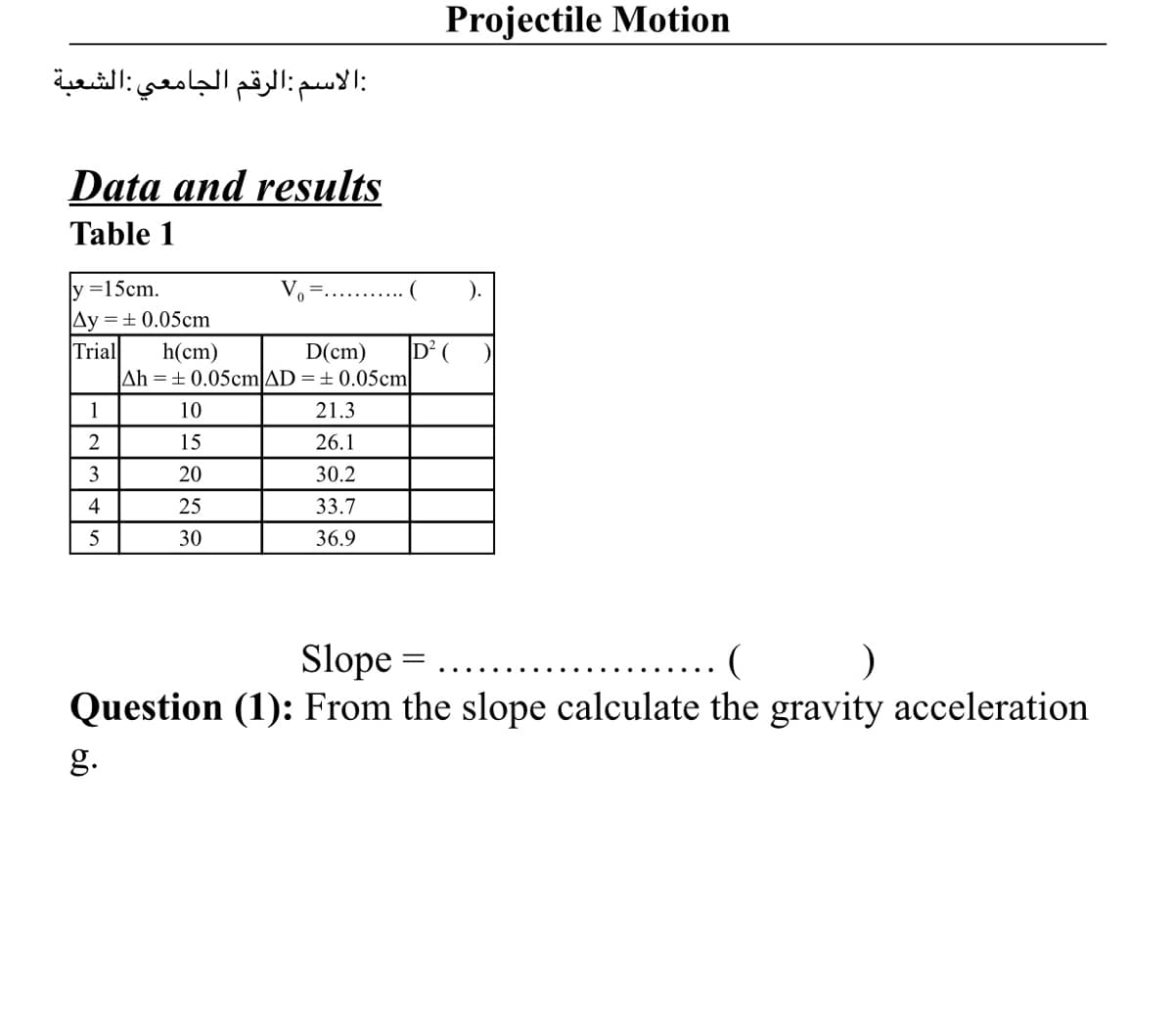 Projectile Motion
:الاسم:الرقم الجامعي الشعبة
Data and results
Table 1
ly =15cm.
).
Ay =± 0.05cm
Trial
h(cm)
Ah =±0.05cmAD =± 0.05cm
D(
D(cm)
1
10
21.3
2
15
26.1
3
20
30.2
4
25
33.7
30
36.9
Slope =
(
Question (1): From the slope calculate the gravity acceleration
g.
