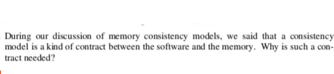 During our discussion of memory consistency models, we said that a consistency
model is a kind of contract between the software and the memory. Why is such a con-
tract needed?