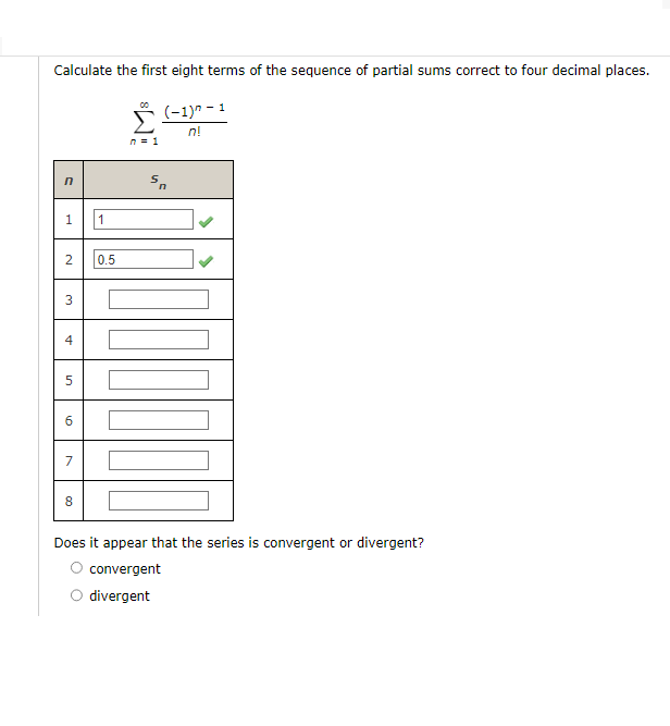 Calculate the first eight terms of the sequence of partial sums correct to four decimal places.
(-1)^-1
n!
n
1
2
3
4
5
6
7
8
1
0.5
n=1
Sn
Does it appear that the series is convergent or divergent?
convergent
divergent