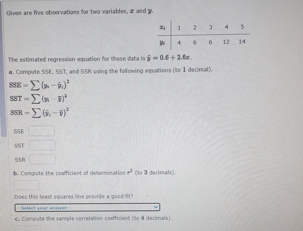 Given are five observations for two variables, x and y.
3
4
4
12
The estimated regression equation for these data is g = 0.6 + 2.6x.
a. Compute SSE, SST, and SSR using the following equations (to 1 decimal).
SSE =
SST = (4 T)
SSR =
SSE
SST
SSR
b. Compute the coefficient of determination r (to 3 decimals).
Does this least squares line provide a good fit?
Select your answer
C. Compute the sample correlation coefficient (to 4 decimals).
14
69
