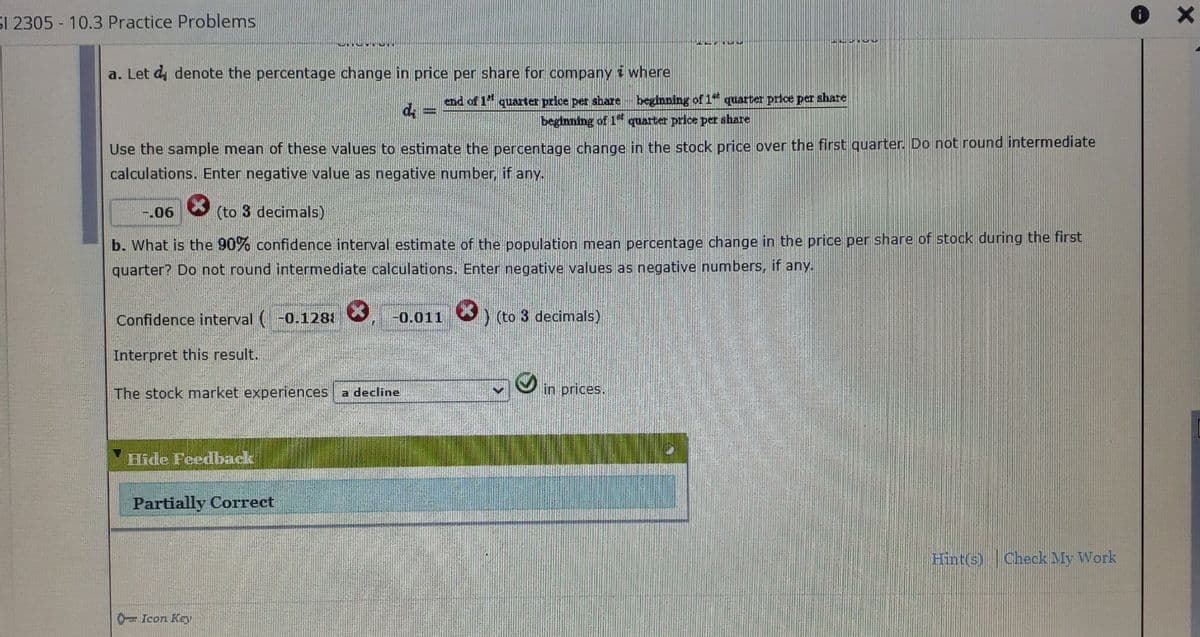 **Confidence Interval and Stock Price Change Analysis**

**a. Estimating Percentage Change in Stock Price**

Let \( d_i \) denote the percentage change in price per share for company \( i \), where:
\[ d_i = \frac{\text{end of 1st quarter price per share} - \text{beginning of 1st quarter price per share}}{\text{beginning of 1st quarter price per share}} \]

Use the sample mean of these values to estimate the percentage change in the stock price over the first quarter. Do not round intermediate calculations. Enter negative values as negative numbers, if any.

Sample Answer: \(-0.06\) (to 3 decimals) – The answer is marked incorrect.

**b. Calculating the 90% Confidence Interval**

What is the 90% confidence interval estimate of the population mean percentage change in the price per share of stock during the first quarter? Do not round intermediate calculations. Enter negative values as negative numbers, if any.

Confidence interval: \((0.1288, -0.011)\) (to 3 decimals) – Both values are marked incorrect.

**Interpretation**

The stock market experiences a decline in prices.

**Feedback**: Partially Correct

The problem involves calculation of the stock price change percentage and understanding of confidence intervals, highlighting concepts in statistics related to stock market analysis.