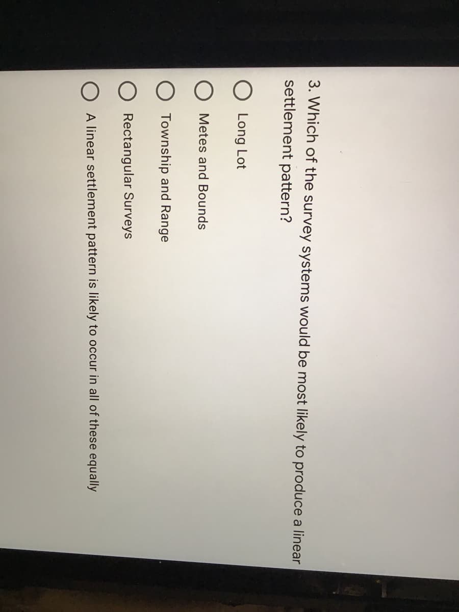 3. Which of the survey systems would be most likely to produce a linear
settlement pattern?
Long Lot
Metes and Bounds
Township and Range
Rectangular Surveys
A linear settlement pattern is likely to occur in all of these equally
