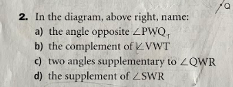2. In the diagram, above right, name:
a) the angle opposite ZPWQ,
b) the complement of VWT
c) two angles supplementary to ZQWR
d) the supplement of ZSWR
