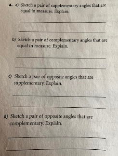 4. a) Sketch a pair of supplementary angles that are
equal in measure. Explain.
b) Sketch a pair of complementary angles that are
equal in measure. Explain.
) Sketch a pair of opposite angles that are
supplementary. Explain.
d) Sketch a pair of opposite angles that are
complementary. Explain.
