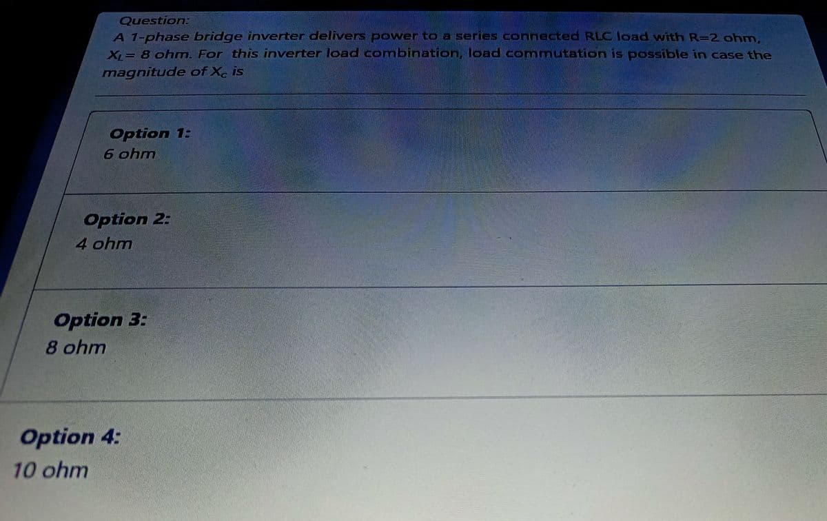 Question
A 1-phase bridge inverter delivers power to a series connected RLC load with R=2 ohm.
X = 8 ohm. For this inverter load combination, load commutation is possible in case the
magnitude of Xe is
Option 1:
6 ohm
Option 2:
4 ohm
Option 3:
8 ohm
Option 4:
10ohm
