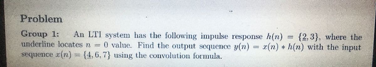 Problem
Group 1:
underline locates n 0 value. Find the output sequence y(n) = x(n) * h(n) with the input
sequence x(n)3 {4,6, 7} using the convolution formula.
An LTI system has the following impulse response h(n) = {2,3}, where the
