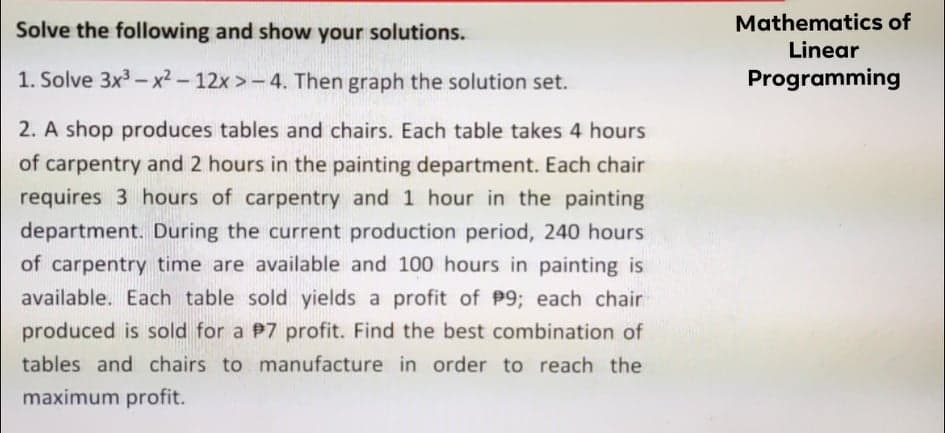 Mathematics of
Linear
Programming
Solve the following and show your solutions.
1. Solve 3x3 - x2-12x >-4. Then graph the solution set.
2. A shop produces tables and chairs. Each table takes 4 hours
of carpentry and 2 hours in the painting department. Each chair
requires 3 hours of carpentry and 1 hour in the painting
department. During the current production period, 240 hours
of carpentry time are available and 100 hours in painting is
available. Each table sold yields a profit of P9; each chair
produced is sold for a P7 profit. Find the best combination of
tables and chairs to manufacture in order to reach the
maximum profit.
