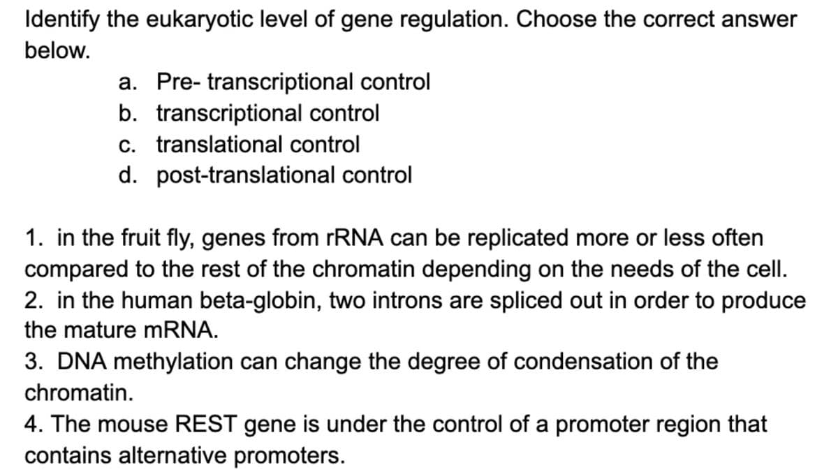 Identify the eukaryotic level of gene regulation. Choose the correct answer
below.
a. Pre- transcriptional control
b. transcriptional control
c. translational control
d. post-translational control
1. in the fruit fly, genes from rRNA can be replicated more or less often
compared to the rest of the chromatin depending on the needs of the cell.
2. in the human beta-globin, two introns are spliced out in order to produce
the mature mRNA.
3. DNA methylation can change the degree of condensation of the
chromatin.
4. The mouse REST gene is under the control of a promoter region that
contains alternative promoters.
