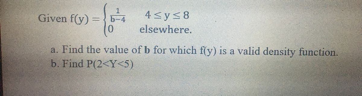 Given f(y) =
4<ys8
b-4
0
elsewhere.
a. Find the value of b for which f(y) is a valid density function.
b. Find P(2<Y<5)
