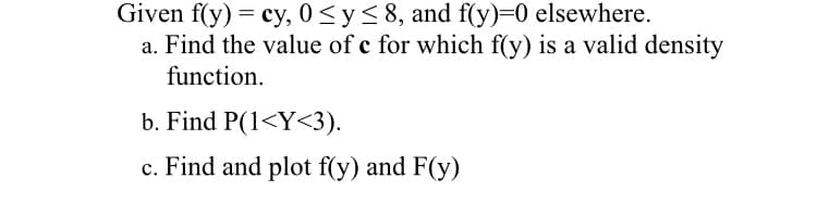 Given f(y) = cy, 0<y<8, and f(y)=0 elsewhere.
a. Find the value of c for which f(y) is a valid density
function.
b. Find P(1<Y<3).
c. Find and plot f(y) and F(y)
