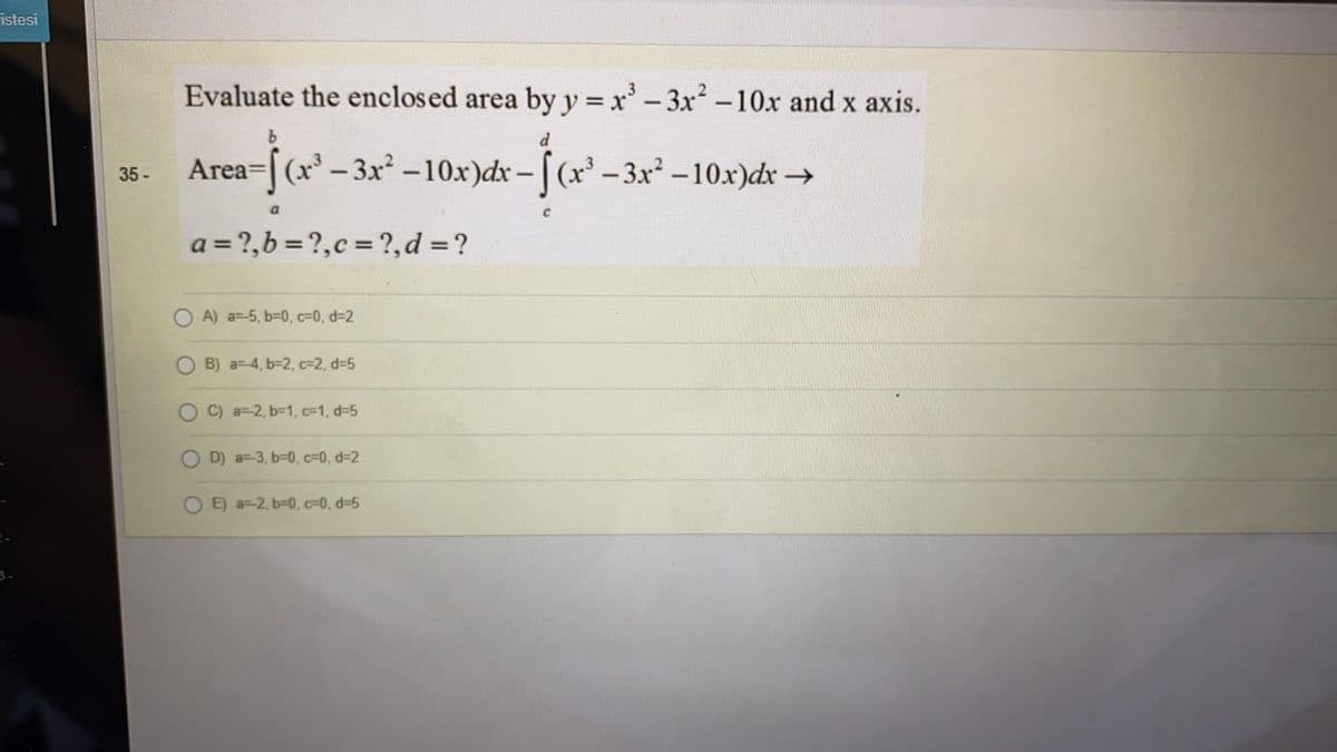 istesi
Evaluate the enclosed area by y = x'-3x2-10x and x axis.
b.
Area=[(x – 3x² -10x)dx - |(x' -3.x² – 10x)dx →
35-
a = ?,b = ?,c = ?,d =?
O A) a=-5, b-0, c=0, d%32
B) a=4, b=2, c=2, d=5
C) a=2, b-1, c=1, d-5
D) a=-3, b-0, c=0, d=2
E) a=-2, b=0, c=0, d-5
3.
