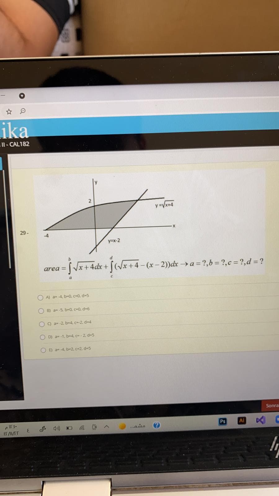 ika
EII- CAL182
y =Vx+4
29 -
y=x-2
area = |Vx+4dx + (Vx
-(x - 2))dx → a = ?,6 = ?,c = ?,d = ?
O A) a--4, b-0, c-0, d=5
O B) a- -5, b-0, c=0, d-6
O 9 a-2. b-4, c-2, d=4
O D) a--1, b-4, c= - 2. d-5
O E) a- 4, b-2 c=2, d-5
Sonra
Ps
Ai
