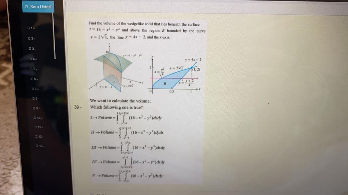 O Soru Listesi
Find the volume of the wedgelike solid that lies beneath the surface
01-
2- 16 - x- y? and above the region R bounded by the curve
y = 2Vx, the line y 4x- 2, and the x-axis.
02-
03-
16--
04-
y = 4x-2
05-
y 2V
(1,2)
06-
A v+2
y-4x-2
07-
0.5
08-
We want to calculate the volume;
39-
Which following one is true?
09-
4 y+24
S16-x-y')ddy
10-
IVolume =
O 11-
20-2y4
II Volume3=
S16-x-y)dydx
O 12-
D13-
III Volume = S (16-x-y')dxdy
04-24
%3D
IVVolumeD
2346
V Volume= (16-x-y)ddy
