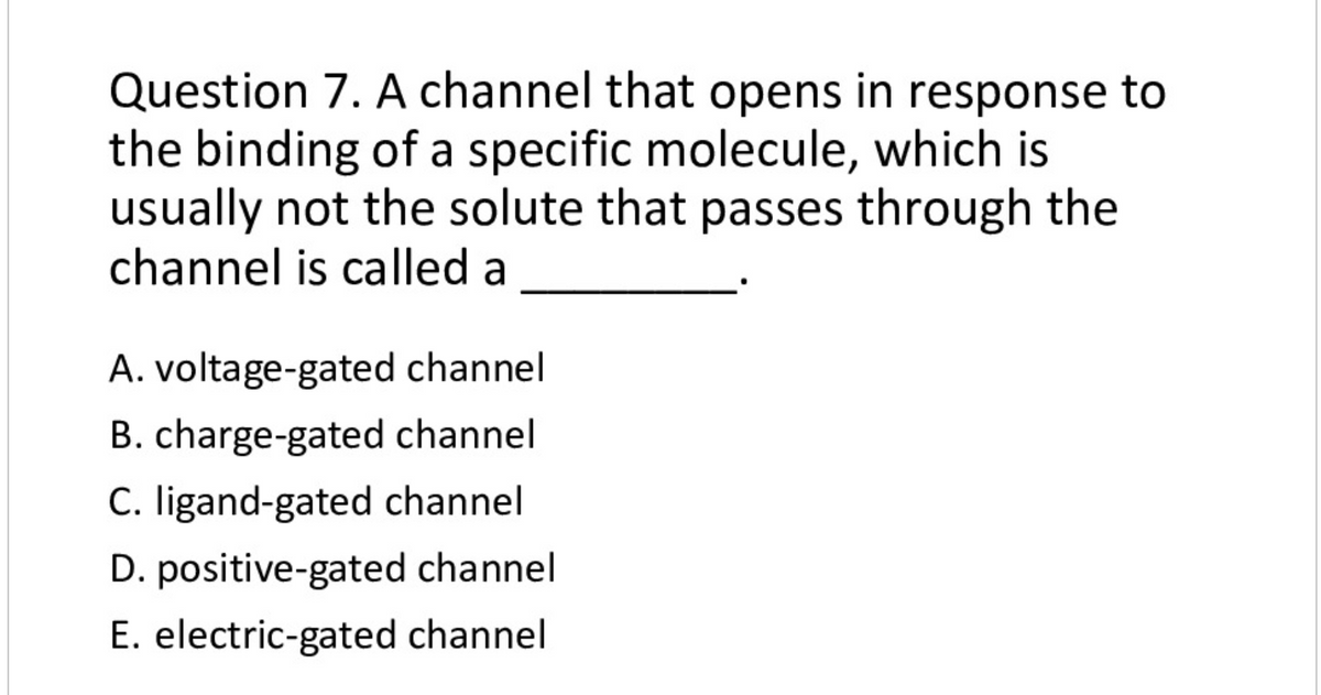 Question 7. A channel that opens in response to
the binding of a specific molecule, which is
usually not the solute that passes through the
channel is called a
A. voltage-gated channel
B. charge-gated channel
C. ligand-gated channel
D. positive-gated channel
E. electric-gated channel
