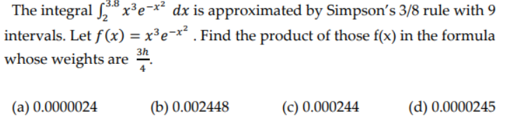 3.8
The integral 28x³e-x² dx is approximated by Simpson's 3/8 rule with 9
intervals. Let f(x) = x³e-x² . Find the product of those f(x) in the formula
3h
whose weights are
(a) 0.0000024
(b) 0.002448
(c) 0.000244
(d) 0.0000245