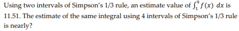 Using two intervals of Simpson's 1/3 rule, an estimate value of ff(x) dx is
11.51. The estimate of the same integral using 4 intervals of Simpson's 1/3 rule
is nearly?