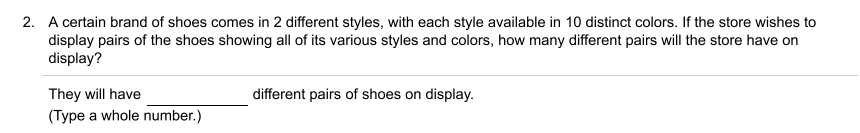 2. A certain brand of shoes comes in 2 different styles, with each style available in 10 distinct colors. If the store wishes to
display pairs of the shoes showing all of its various styles and colors, how many different pairs will the store have on
display?
They will have
different pairs of shoes on display.
(Type a whole number.)
