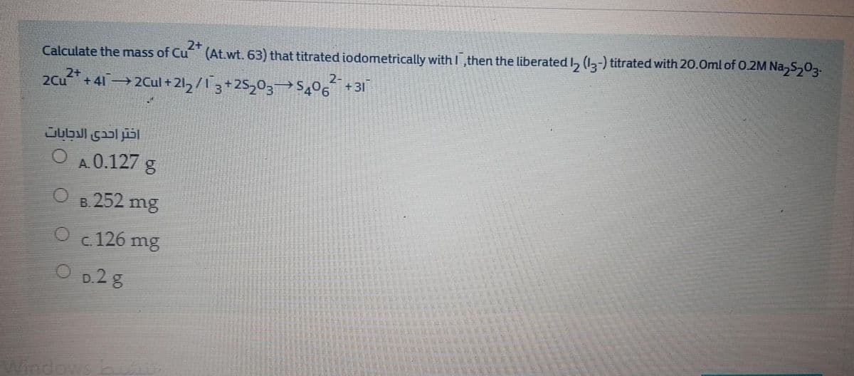 2+
Calculate the mass of Cu (At.wt. 63) that titrated iodometrically with I ,then the liberated I, (-) titrated with 20.0ml of 0.2M Na,S,0.
2-
+41 2Cul + 21, / 13+25,03→$,06 +31
Jubul çal jisl
A.0.127 g
B. 252 mg
Oc 126 mg
O D.2 8
ndows
