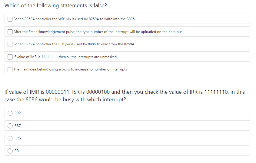 Which of the following statements is false?
| For an 8259A controller the WR' pin is used by 8259A to write into the 8086
]After the first acknowledgement pulse, the type number of the interrupt will be uploaded on the data bus
For an 8259A controller the RD' pin is used by 8086 to read from the 8259A
| If value of IMR is 11111111, then all the interrupts are unmasked
| The main idea behind using a pic is to increase to number of interrupts
If value of IMR is 00000011, ISR is 00000100 and then you check the value of IRR is 11111110, in this
case the 8086 would be busy with which interrupt?
IRR2
IRR7
IRR6
IRR1
