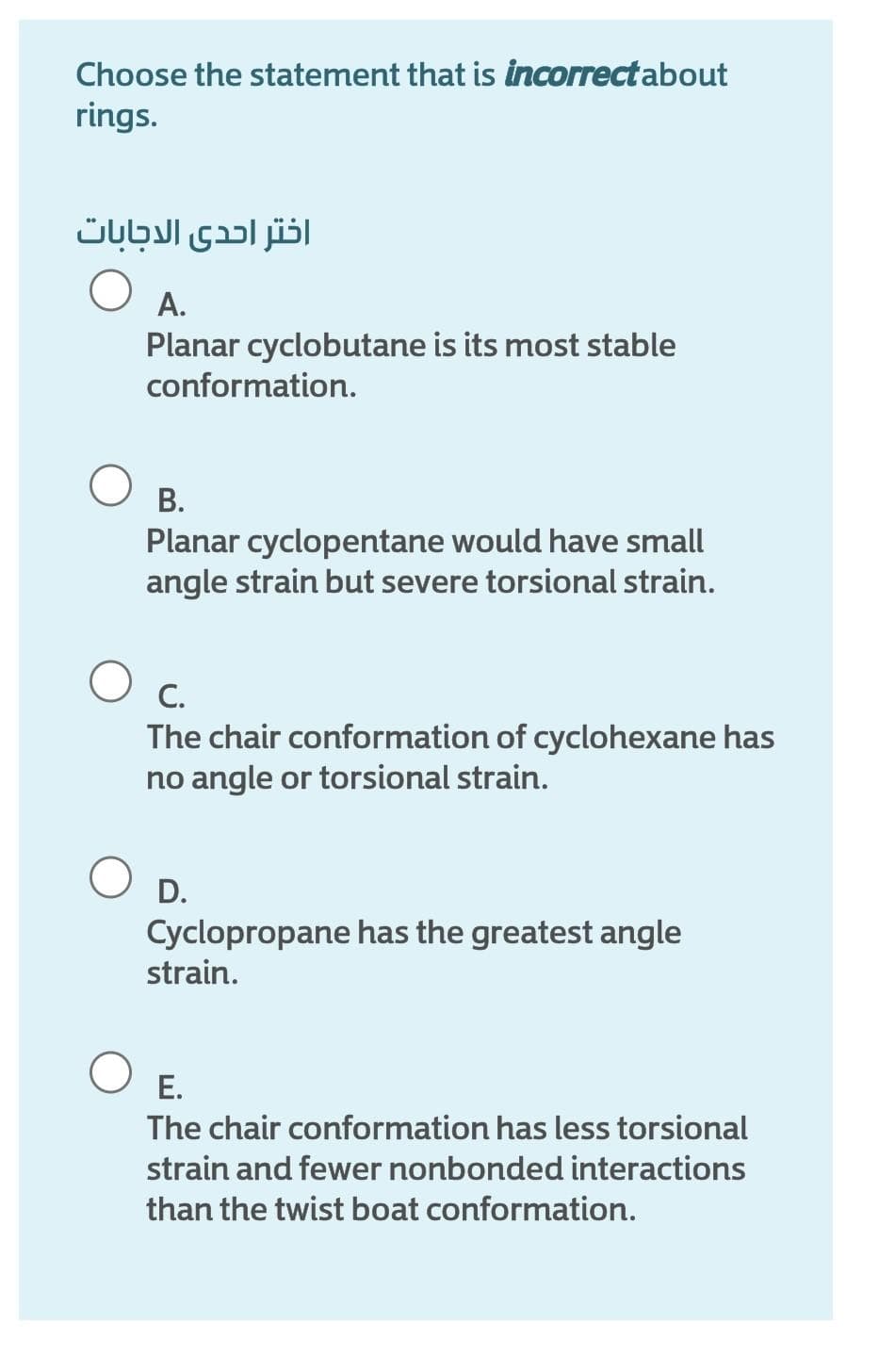 Choose the statement that is incorrect about
rings.
اختر احدى الاجابات
А.
Planar cyclobutane is its most stable
conformation.
В.
Planar cyclopentane would have small
angle strain but severe torsional strain.
C.
The chair conformation of cyclohexane has
no angle or torsional strain.
D.
Cyclopropane has the greatest angle
strain.
Е.
The chair conformation has less torsional
strain and fewer nonbonded interactions
than the twist boat conformation.
