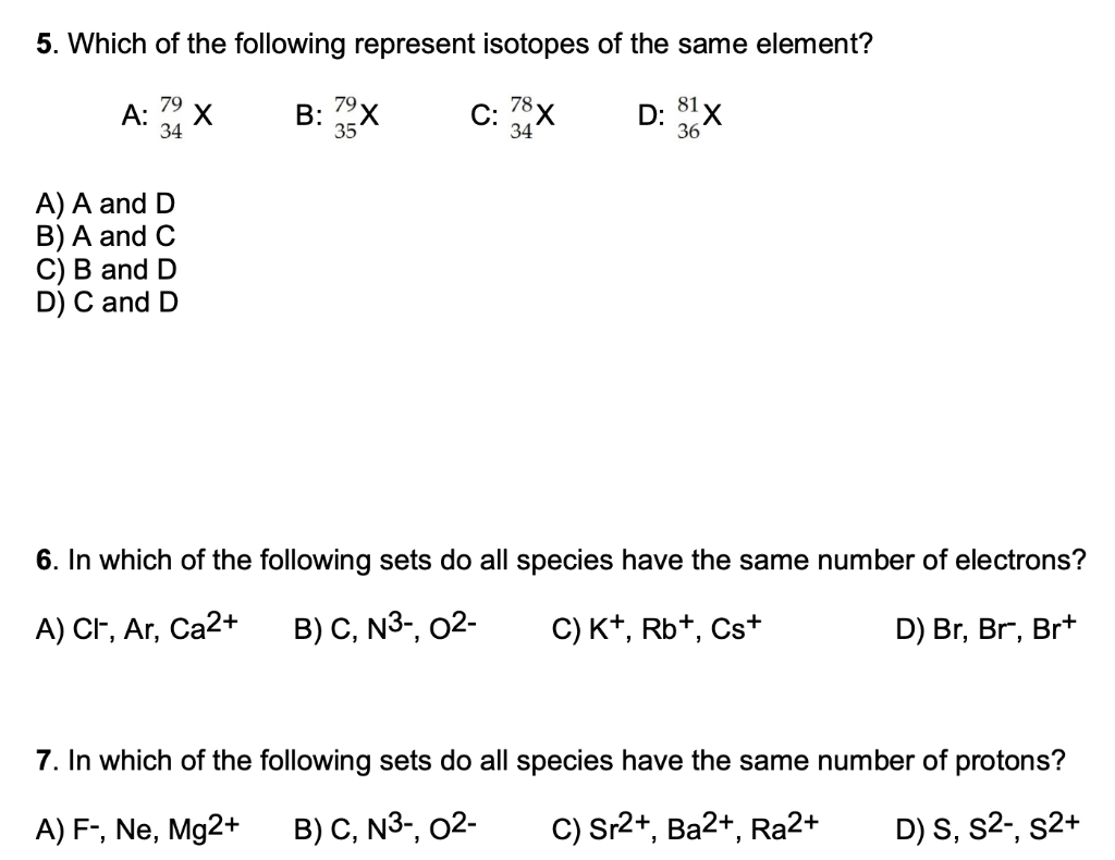 5. Which of the following represent isotopes of the same element?
А:
34
B: 79x
C: 78x
34
D: 81x
35
36
A) A and D
B) A and C
C) B and D
D) C and D
6. In which of the following sets do all species have the same number of electrons?
A) CF, Ar, Ca2+
В) С, N3-, 02-
C) K+, Rb+, Cs+
D) Br, Br, Br+
7. In which of the following sets do all species have the same number of protons?
A) F-, Ne, Mg2+
B) C, N3-, 02-
C) Sr2+, Ba2+, Ra2+
D) S, s2-, s2+
