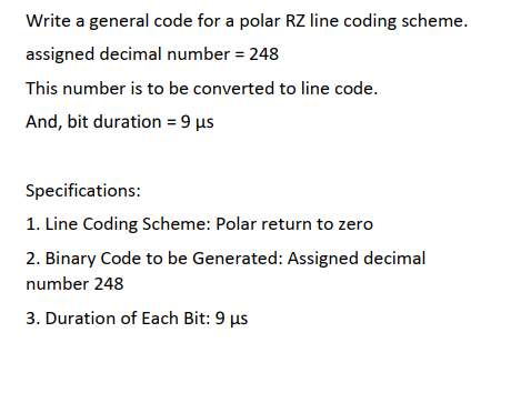 Write a general code for a polar RZ line coding scheme.
assigned decimal number = 248
This number is to be converted to line code.
And, bit duration = 9 µs
Specifications:
1. Line Coding Scheme: Polar return to zero
2. Binary Code to be Generated: Assigned decimal
number 248
3. Duration of Each Bit: 9 µs
