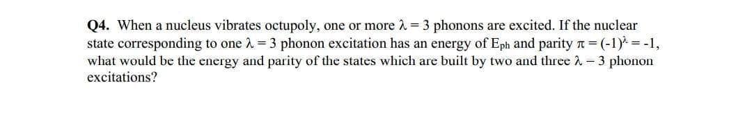 Q4. When a nucleus vibrates octupoly, one or more 2 = 3 phonons are excited. If the nuclear
state corresponding to one 2 = 3 phonon excitation has an energy of Eph and parity n = (-1) = -1,
what would be the energy and parity of the states which are built by two and three î - 3 phonon
excitations?
