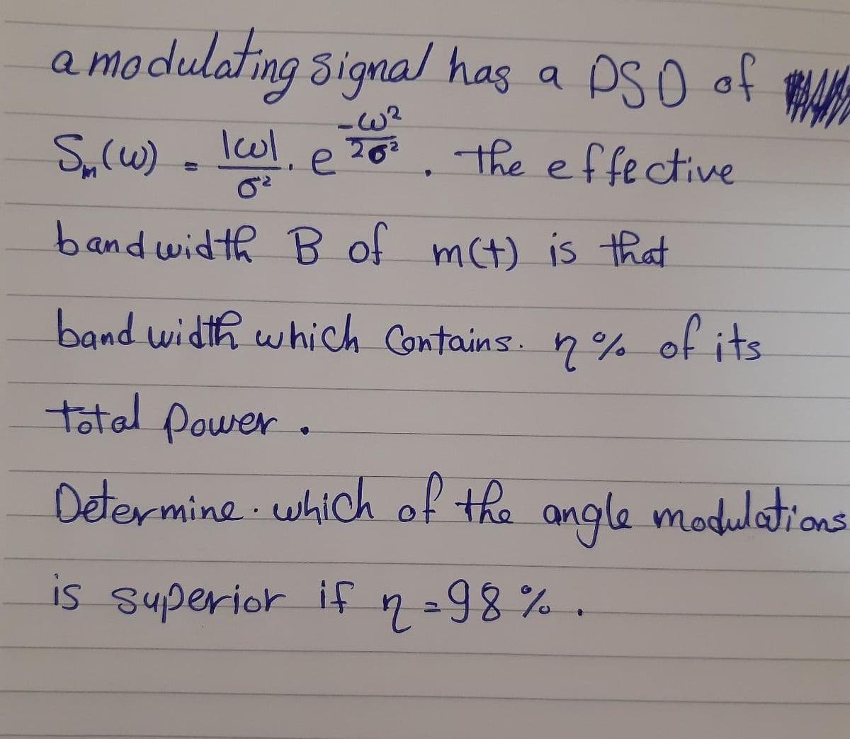 a modulating signal has a PSO of
-W²
202
S,(w) . lwl, e7o. the effective
bandwidth B of mct) is that
band width which Contains. n%
of its
total power.
Determine which of the angle modultons
is superior if 2=98% .
