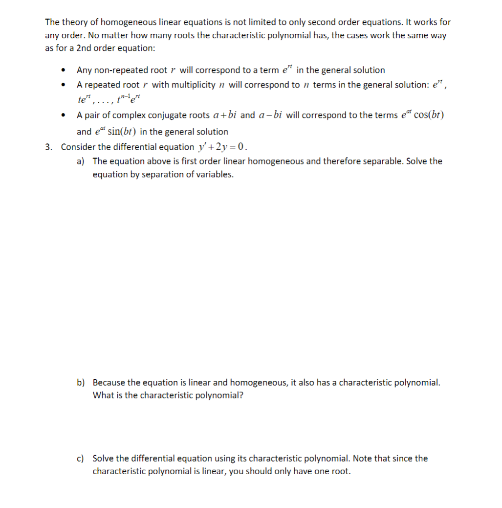 The theory of homogeneous linear equations is not limited to only second order equations. It works for
any order. No matter how many roots the characteristic polynomial has, the cases work the same way
as for a 2nd order equation:
Any non-repeated root r will correspond to a term e" in the general solution
A repeated root r with multiplicity n will correspond to n terms in the general solution: e",
te"
..., tet
A pair of complex conjugate roots a+bi and a-bi will correspond to the terms e“ cos(bt)
and et sin(bt) in the general solution
3. Consider the differential equation y' +2y=0.
a) The equation above is first order linear homogeneous and therefore separable. Solve the
equation by separation of variables.
b) Because the equation is linear and homogeneous, it also has a characteristic polynomial.
What is the characteristic polynomial?
c) Solve the differential equation using its characteristic polynomial. Note that since the
characteristic polynomial is linear, you should only have one root.
