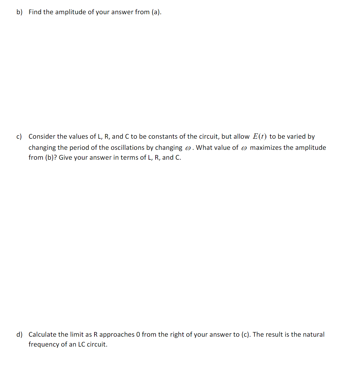 b) Find the amplitude of your answer from (a).
c) Consider the values of L, R, and C to be constants of the circuit, but allow E(t) to be varied by
changing the period of the oscillations by changing o. What value of w maximizes the amplitude
from (b)? Give your answer in terms of L, R, and C.
d) Calculate the limit as R approaches 0 from the right of your answer to (c). The result is the natural
frequency of an LC circuit.
