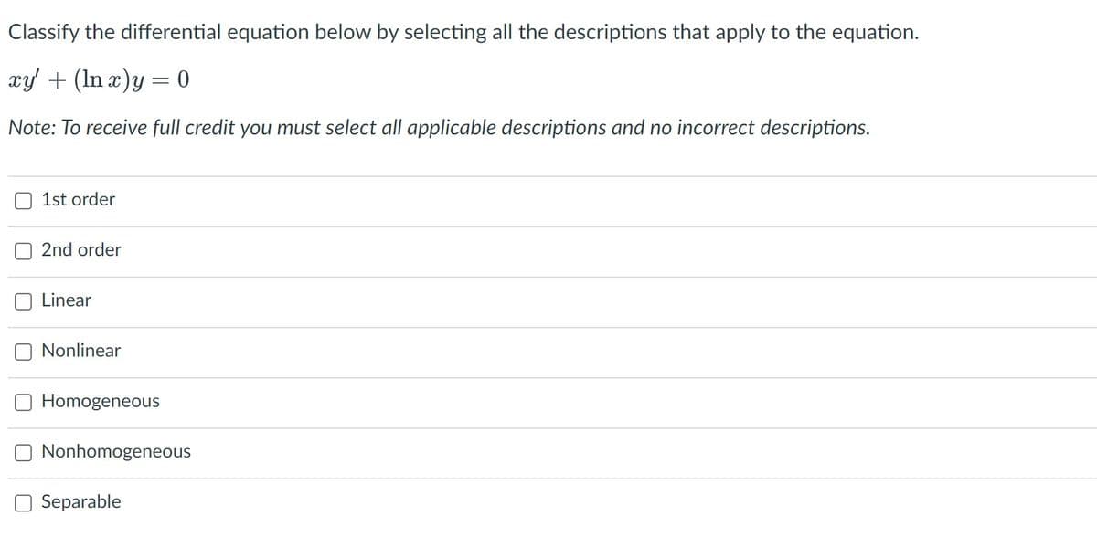 Classify the differential equation below by selecting all the descriptions that apply to the equation.
xy + (In æ)y = 0
Note: To receive full credit you must select all applicable descriptions and no incorrect descriptions.
1st order
O 2nd order
Linear
Nonlinear
Homogeneous
Nonhomogeneous
Separable
