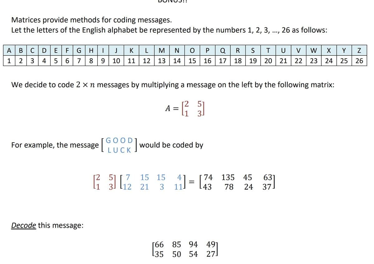 Matrices provide methods for coding messages.
Let the letters of the English alphabet be represented by the numbers 1, 2, 3, ..., 26 as follows:
NOPQRS
15 16
17 18 19
A BCD EF
GHI
J
K
L
M
U
V
W
X | Y
2 3
4 56
7
8
9 10 11 12 13
14
20 21 22 | 23
24 25 26
We decide to code 2 x n messages by multiplying a message on the left by the following matrix:
[2
A = ; 1
GOOD
For example, the message|
would be coded by
LUCK
2.
51
7
15 15
4
74
135 45
63
1= l43
78 24 37]
31
12
21
3
Decode this message:
[66 85 94 49]
[35 50 54 27.
