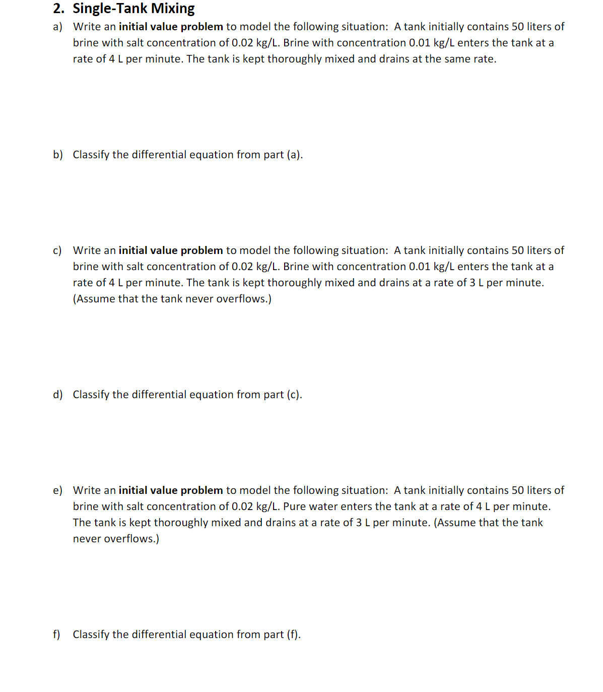 # Single-Tank Mixing

## Problem Set

### a) 
Write an **initial value problem** to model the following situation: A tank initially contains 50 liters of brine with salt concentration of 0.02 kg/L. Brine with concentration 0.01 kg/L enters the tank at a rate of 4 L per minute. The tank is kept thoroughly mixed and drains at the same rate.

### b) 
Classify the differential equation from part (a).

---

### c) 
Write an **initial value problem** to model the following situation: A tank initially contains 50 liters of brine with salt concentration of 0.02 kg/L. Brine with concentration 0.01 kg/L enters the tank at a rate of 4 L per minute. The tank is kept thoroughly mixed and drains at a rate of 3 L per minute. (Assume that the tank never overflows.)

### d) 
Classify the differential equation from part (c).

---

### e) 
Write an **initial value problem** to model the following situation: A tank initially contains 50 liters of brine with salt concentration of 0.02 kg/L. Pure water enters the tank at a rate of 4 L per minute. The tank is kept thoroughly mixed and drains at a rate of 3 L per minute. (Assume that the tank never overflows.)

### f) 
Classify the differential equation from part (e).