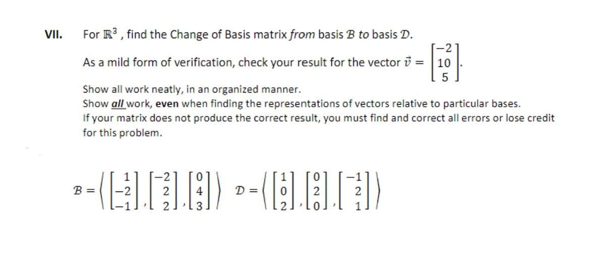 VII.
For R3 , find the Change of Basis matrix from basis B to basis D.
As a mild form of verification, check your result for the vector i =
10
Show all work neatly, in an organized manner.
Show all work, even when finding the representations of vectors relative to particular bases.
If your matrix does not produce the correct result, you must find and correct all errors or lose credit
for this problem.
B =
-2
2
D =
2
3
