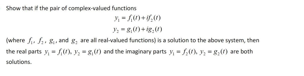 Show that if the pair of complex-valued functions
y, = f,(t)+ if,(t)
Y2 = g,(t) +ig,(t)
(where f, f,, g, and g, are all real-valued functions) is a solution to the above system, then
the real parts y = f,(1), y2 = g1(t) and the imaginary parts y = f,(t), y, = g2(t) are both
solutions.
