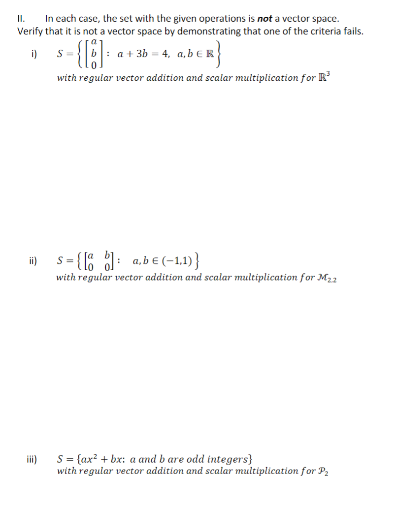 In each case, the set with the given operations is not a vector space.
Verify that it is not a vector space by demonstrating that one of the criteria fails.
I.
i)
S=-
b.
: a + 3b = 4, a,b € R
with regular vector addition and scalar multiplication for R
i) s-{1 : a,b € (-1,1)}
S =
with regular vector addition and scalar multiplication for M22
iii)
S = {ax? + bx: a and b are odd integers}
with regular vector addition and scalar multiplication for P2
