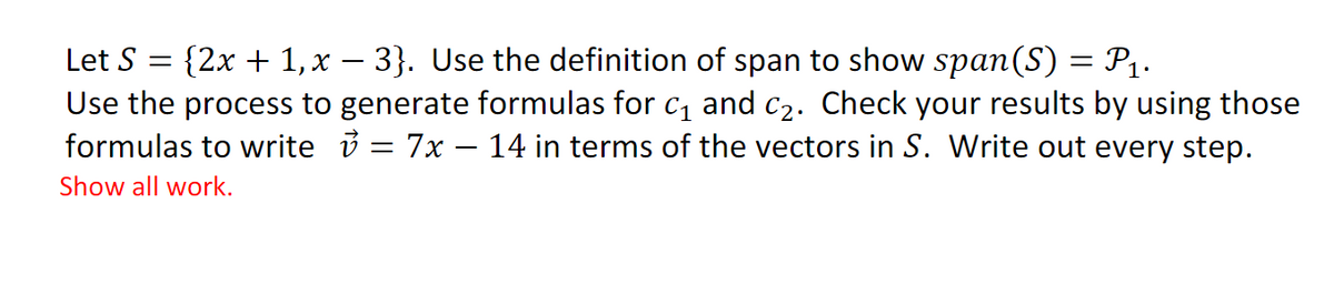 {2x + 1,x – 3}. Use the definition of span to show span(S) = P1.
Use the process to generate formulas for c, and c2. Check your results by using those
formulas to write i = 7x – 14 in terms of the vectors in S. Write out every step.
Let S
Show all work.
