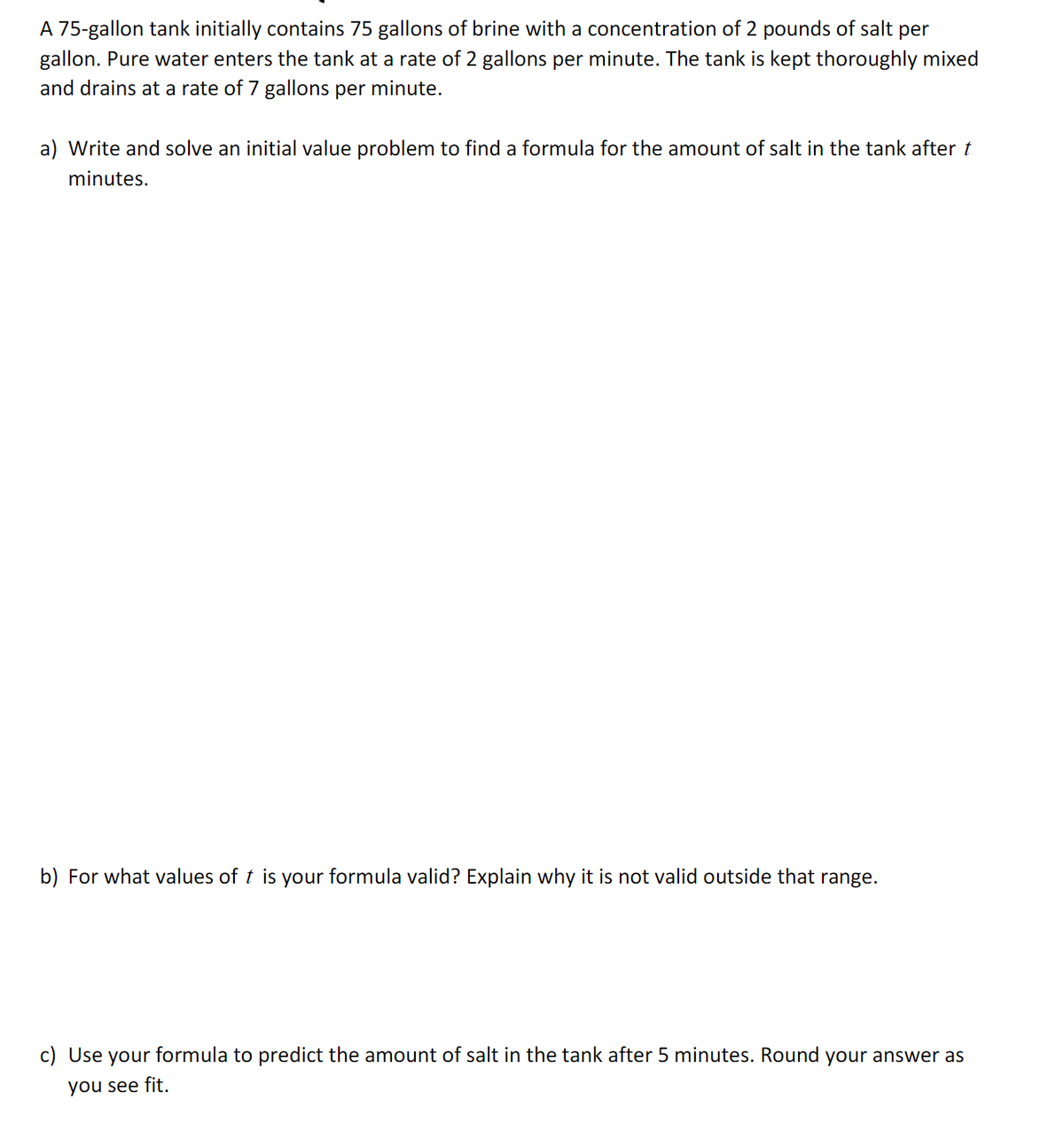 ### Problem Description

A 75-gallon tank initially contains 75 gallons of brine with a concentration of 2 pounds of salt per gallon. Pure water enters the tank at a rate of 2 gallons per minute. The tank is kept thoroughly mixed and drains at a rate of 7 gallons per minute.

### Tasks

a) **Write and solve an initial value problem to find a formula for the amount of salt in the tank after \( t \) minutes.**

b) **For what values of \( t \) is your formula valid? Explain why it is not valid outside that range.**

c) **Use your formula to predict the amount of salt in the tank after 5 minutes. Round your answer as you see fit.**