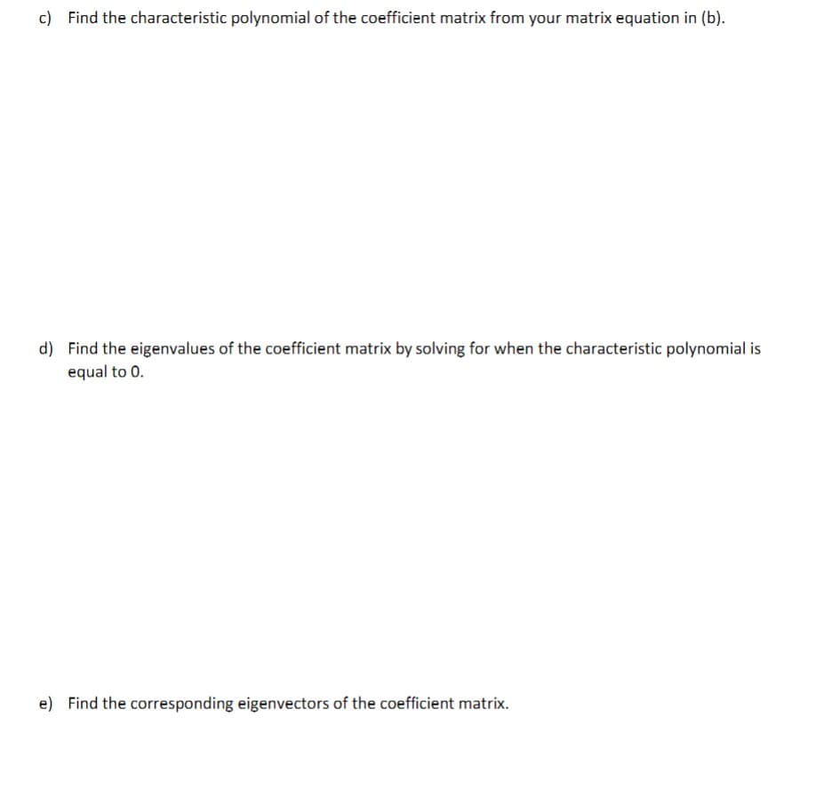 c) Find the characteristic polynomial of the coefficient matrix from your matrix equation in (b).
d) Find the eigenvalues of the coefficient matrix by solving for when the characteristic polynomial is
equal to 0.
e) Find the corresponding eigenvectors of the coefficient matrix.
