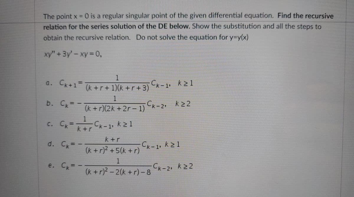 The point x = 0 is a regular singular point of the given differential equation. Find the recursive
relation for the series solution of the DE below. Show the substitution and all the steps to
obtain the recursive relation. Do not solve the equation for y=y(x)
xy" + 3y' - xy = 0,
1
a. Ck+1²= (k+r+1)(k+r+3)
1
b. Cx = (k+r)(2k+2r-1) Cx-2₁ K²²
+2r−
Cx-1, k≥ 1
c. Ck =
d.
e.
(k+r+ 1)(k +r+3) k-1, k≥1
1
k+r
Ck = -
k+r
Ck = = (k+r)² +5(k+r)
1
(k+r)²-2(k+r) -8
Ck-1, k21
Ck-2, k≥2