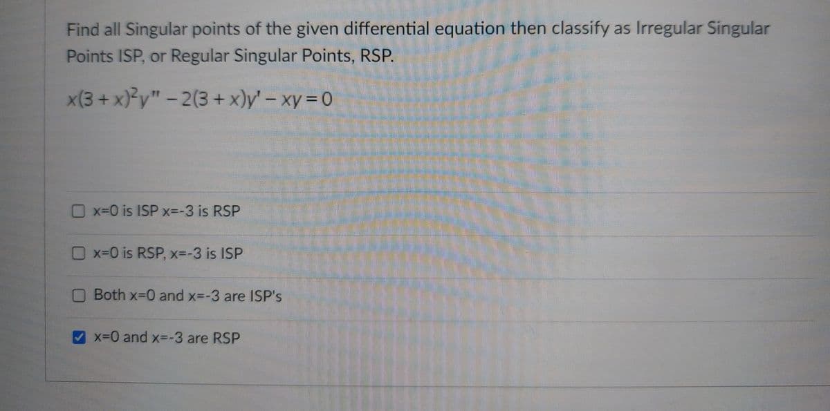 Find all Singular points of the given differential equation then classify as Irregular Singular
Points ISP, or Regular Singular Points, RSP.
x(3+x)²y" -2(3+x)y' - xy = 0
x=0 is ISP x=-3 is RSP
x=0 is RSP, x=-3 is ISP
Both x=0 and x=-3 are ISP's
x=0 and x=-3 are RSP