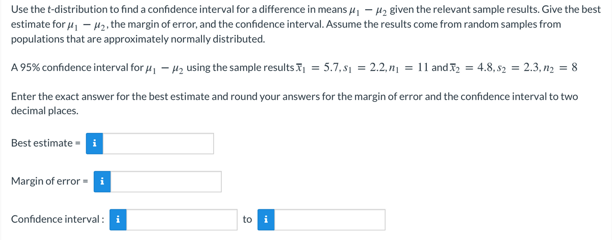 Use the t-distribution to find a confidence interval for a difference in means uj – Hz given the relevant sample results. Give the best
estimate for u1
H2, the margin of error, and the confidence interval. Assume the results come from random samples from
populations that are approximately normally distributed.
A 95% confidence interval for u1 - Hz using the sample results I
5.7, s1
2.2, n1
11 and I2
4.8, s2
2.3, n2 = 8
Enter the exact answer for the best estimate and round your answers for the margin of error and the confidence interval to two
decimal places.
Best estimate =
i
Margin of error =
i
Confidence interval :
i
i
to
