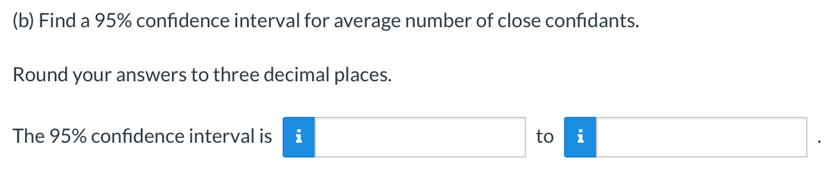 (b) Find a 95% confidence interval for average number of close confidants.
Round your answers to three decimal places.
The 95% confidence interval is i
to i
